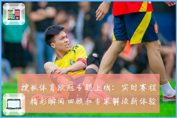 搜狐体育欧冠专题上线：实时赛程、精彩瞬间回顾和专家解读新体验