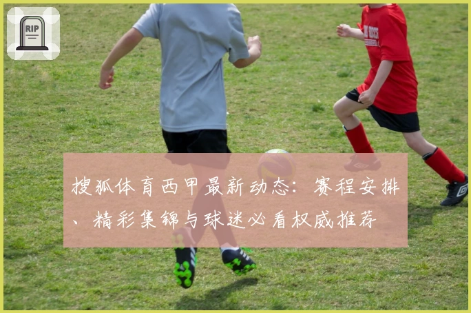 搜狐体育西甲最新动态：赛程安排、精彩集锦与球迷必看权威推荐