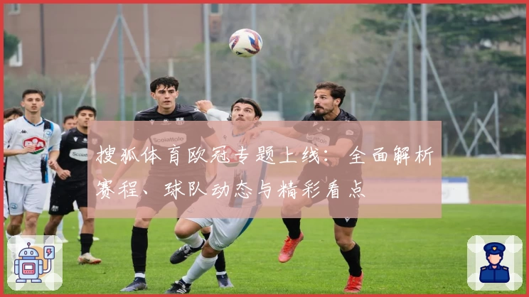 搜狐体育欧冠专题上线:全面解析赛程、球队动态与精彩看点