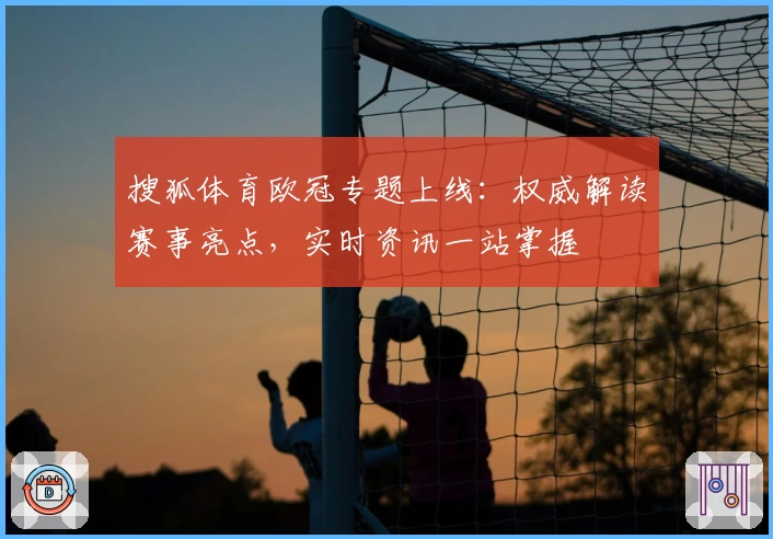 搜狐体育欧冠专题上线:权威解读赛事亮点,实时资讯一站掌握