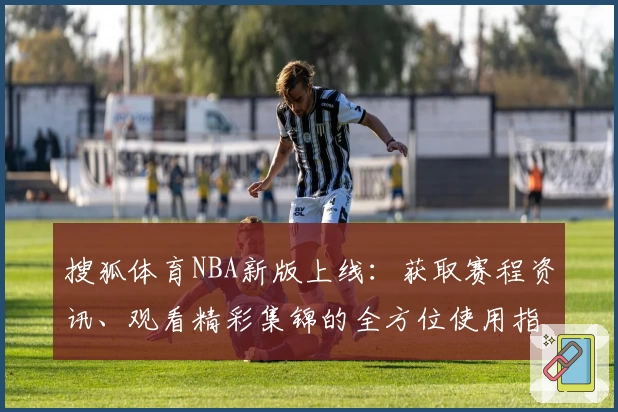 搜狐体育NBA新版上线：获取赛程资讯、观看精彩集锦的全方位使用指南