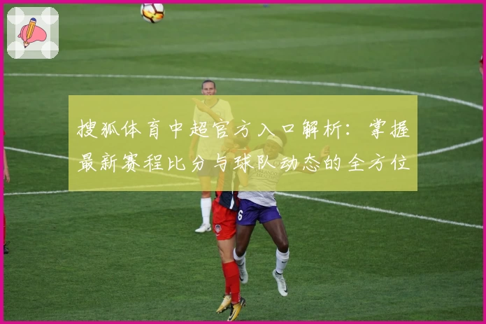 搜狐体育中超官方入口解析：掌握最新赛程比分与球队动态的全方位指南