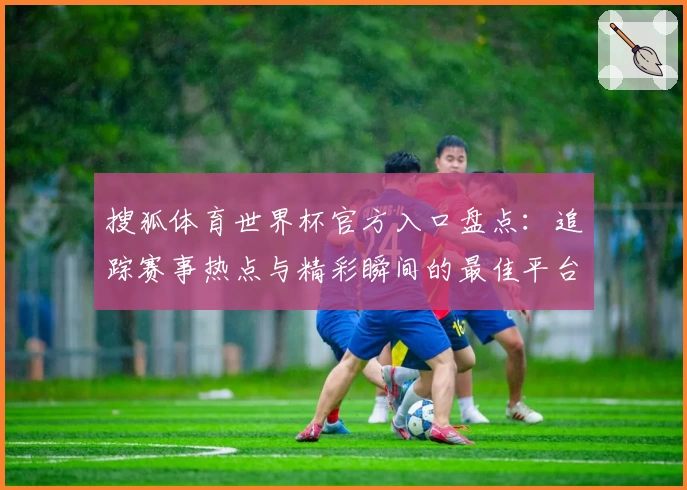 搜狐体育世界杯官方入口盘点：追踪赛事热点与精彩瞬间的最佳平台