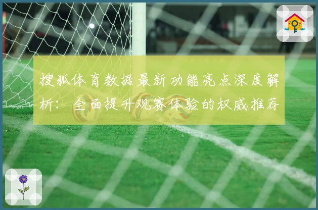 搜狐体育数据最新功能亮点深度解析：全面提升观赛体验的权威推荐