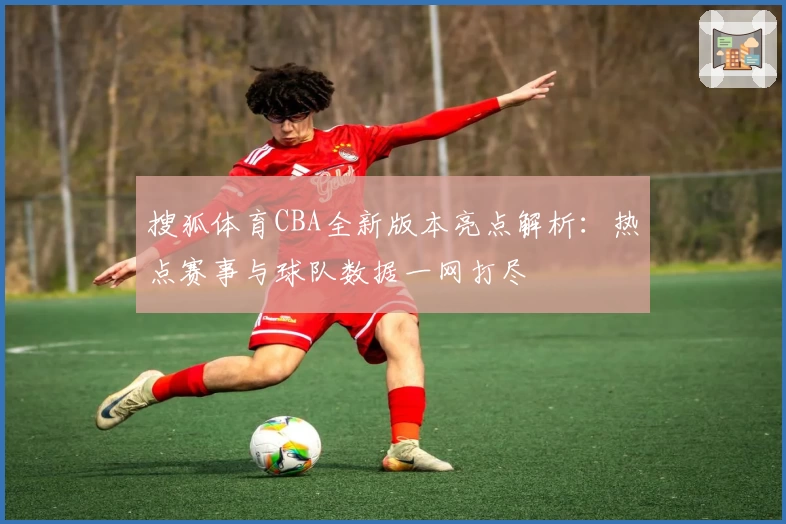 搜狐体育CBA全新版本亮点解析：热点赛事与球队数据一网打尽