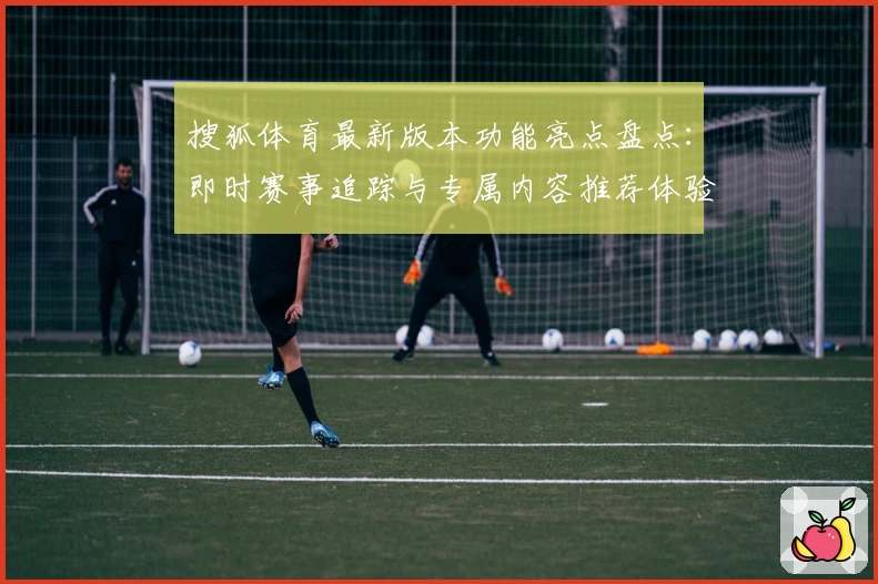 搜狐体育最新版本功能亮点盘点:即时赛事追踪与专属内容推荐体验升级