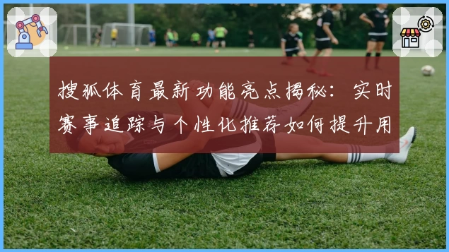 搜狐体育最新功能亮点揭秘：实时赛事追踪与个性化推荐如何提升用户体验