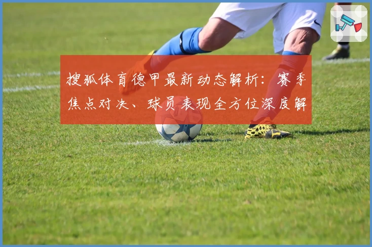 搜狐体育德甲最新动态解析:赛季焦点对决、球员表现全方位深度解读