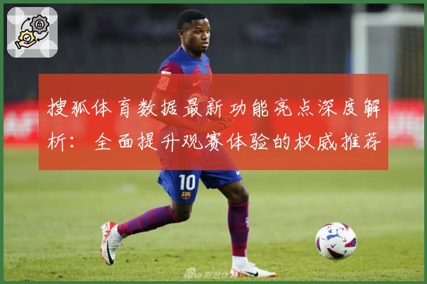 搜狐体育数据最新功能亮点深度解析:全面提升观赛体验的权威推荐