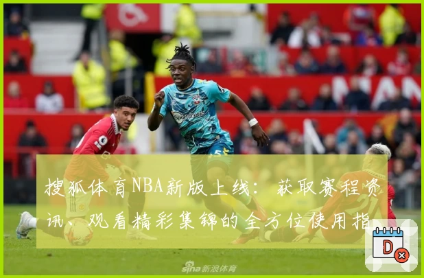搜狐体育NBA新版上线：获取赛程资讯、观看精彩集锦的全方位使用指南