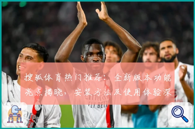 搜狐体育热门推荐:全新版本功能亮点揭晓,安装方法及使用体验深度解析