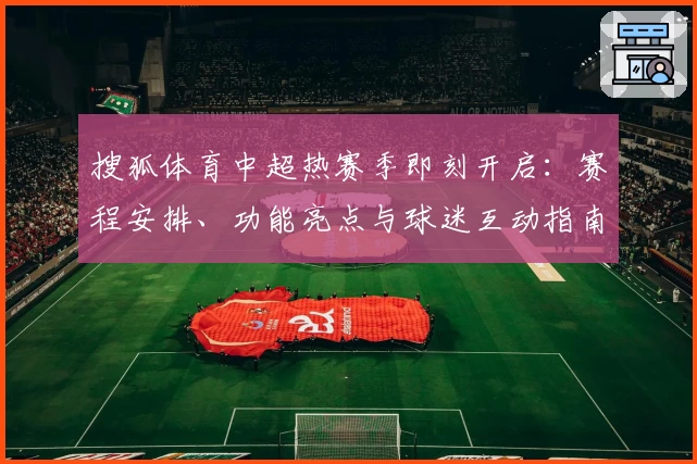 搜狐体育中超热赛季即刻开启：赛程安排、功能亮点与球迷互动指南