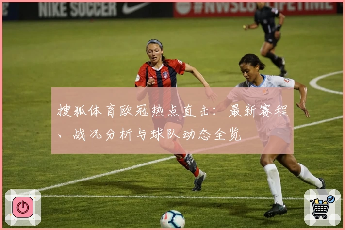 搜狐体育欧冠热点直击：最新赛程、战况分析与球队动态全览