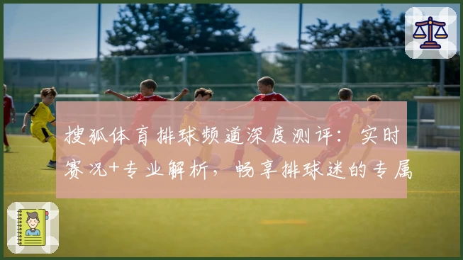搜狐体育排球频道深度测评：实时赛况+专业解析，畅享排球迷的专属精彩