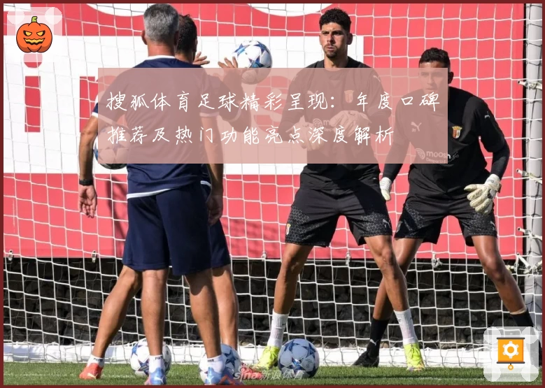 搜狐体育足球精彩呈现:年度口碑推荐及热门功能亮点深度解析