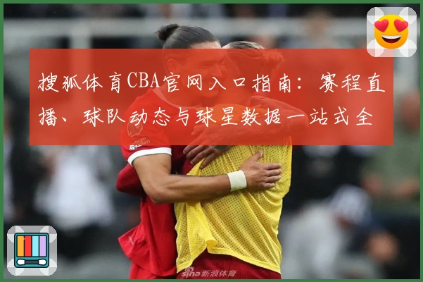 搜狐体育CBA官网入口指南：赛程直播、球队动态与球星数据一站式全掌握