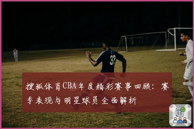 搜狐体育CBA年度精彩赛事回顾：赛季表现与明星球员全面解析